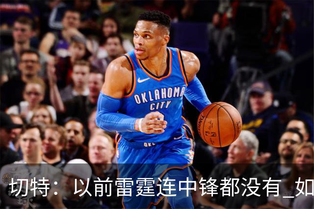 切特：以前雷霆连中锋都没有 如今我和杰林威都成大前锋了