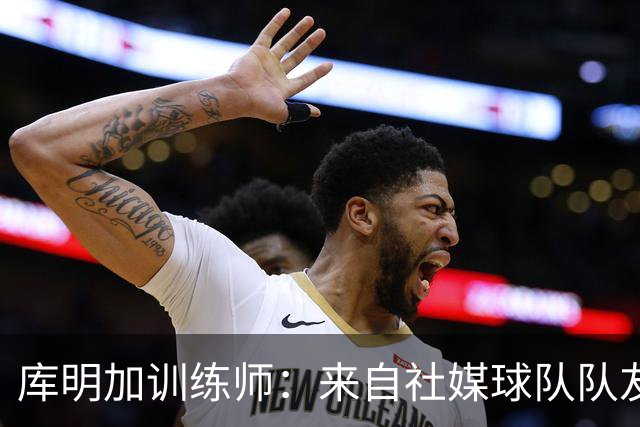 库明加训练师：来自社媒/球队/队友的压力都经历了 现在该崛起了