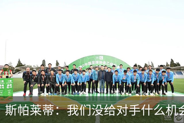 斯帕莱蒂：我们没给对手什么机会，但主动寻求杀死比赛欲望不足