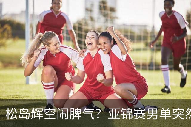 松岛辉空闹脾气？亚锦赛男单突然退赛原因曝光！混双决赛与国乒争金牌