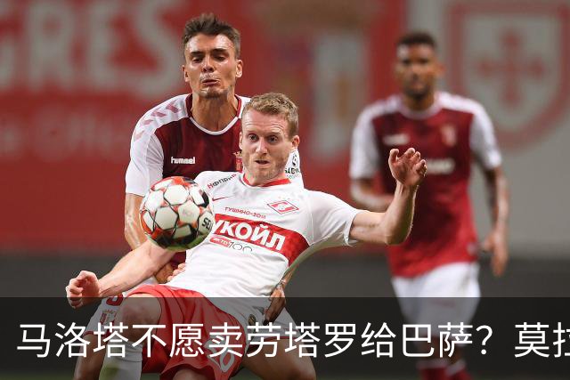 马洛塔不愿卖劳塔罗给巴萨？莫拉蒂：这合乎情理