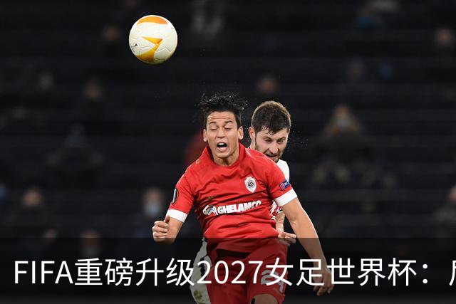 FIFA重磅升级2027女足世界杯：后勤保障与男足齐平，女足赛事迈向新高度
