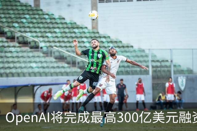 OpenAI将完成最高300亿美元融资 阿联酋投资方领投